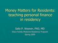 Money Matters for Residents: teaching personal finance in residency Sally P. Weaver, PhD, MD Waco Family Medicine Residency Program Spring 2009.