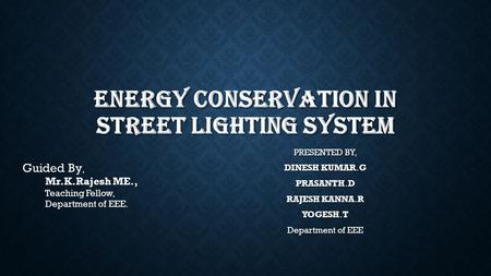 ENERGY CONSERVATION IN STREET LIGHTING SYSTEM PRESENTED BY, DINESH KUMAR.G PRASANTH.D RAJESH KANNA.R YOGESH.T Department of EEE Guided By, Mr.K.Rajesh.