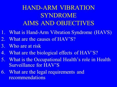 HAND-ARM VIBRATION SYNDROME AIMS AND OBJECTIVES 1.What is Hand-Arm Vibration Syndrome (HAVS) 2.What are the causes of HAV’S? 3.Who are at risk 4.What are.