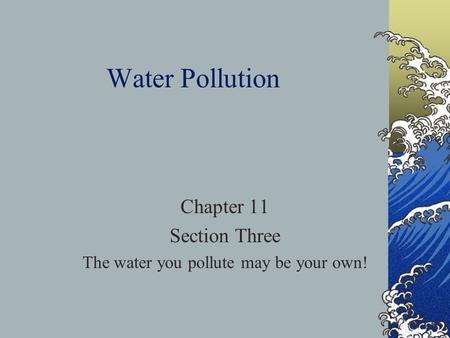 Water Pollution Chapter 11 Section Three The water you pollute may be your own!