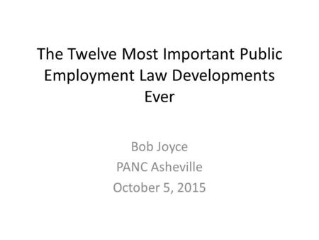 The Twelve Most Important Public Employment Law Developments Ever Bob Joyce PANC Asheville October 5, 2015.