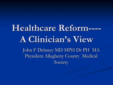 Healthcare Reform---- A Clinician’s View John F Delaney MD MPH Dr PH MA President Allegheny County Medical Society.