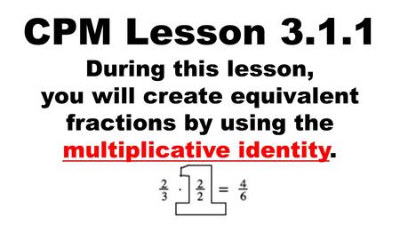 CPM Lesson 3.1.1 During this lesson, you will create equivalent fractions by using the multiplicative identity.