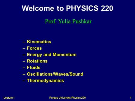 Lecture 1Purdue University, Physics 2201 –Kinematics –Forces –Energy and Momentum –Rotations –Fluids –Oscillations/Waves/Sound –Thermodynamics Welcome.