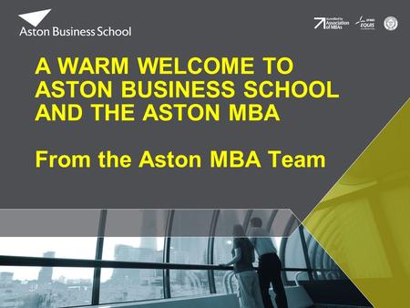 A WARM WELCOME TO ASTON BUSINESS SCHOOL AND THE ASTON MBA From the Aston MBA Team.