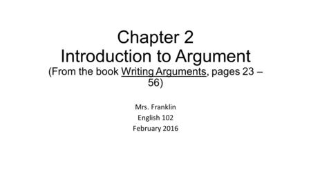 Chapter 2 Introduction to Argument (From the book Writing Arguments, pages 23 – 56) Mrs. Franklin English 102 February 2016.