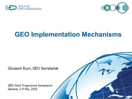 GEO Implementation Mechanisms Giovanni Rum, GEO Secretariat GEO Work Programme Symposium Geneva, 2-4 May 2016.