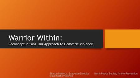 Warrior Within: Reconceptualising Our Approach to Domestic Violence Sharon Mailloux, Executive Director North Peace Society for the Prevention of Domestic.