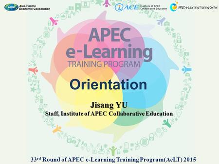 Orientation Jisang YU Staff, Institute of APEC Collaborative Education 33 rd Round of APEC e-Learning Training Program(AeLT) 2015.