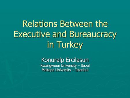 Relations Between the Executive and Bureaucracy in Turkey Konuralp Ercilasun Kwangwoon University – Seoul Maltepe University – Istanbul.