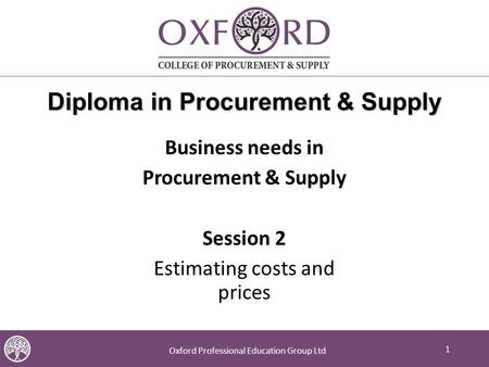 1 Oxford Professional Education Group Ltd 1 Diploma in Procurement & Supply Business needs in Procurement & Supply Session 2 Estimating costs and prices.