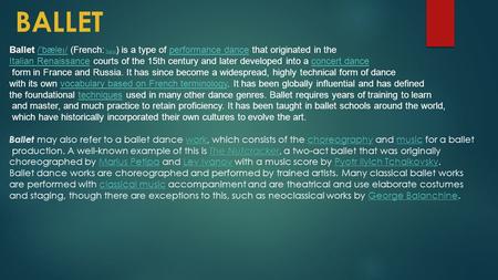 BALLET Ballet / ˈ bæle ɪ / ( French: [bal ɛ ] ) is a type of performance dance that originated in the Italian Renaissance courts of the 15th century and.