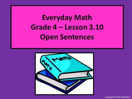 Everyday Math Grade 4 – Lesson 3.10 Open Sentences Copyright © 2010 Kelly Mott.