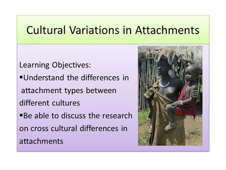 Cultural Variations in Attachments Learning Objectives:  Understand the differences in attachment types between different cultures  Be able to discuss.