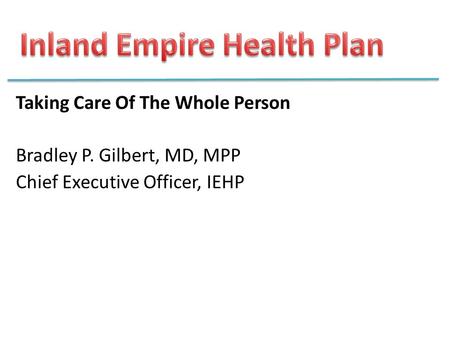 Taking Care Of The Whole Person Bradley P. Gilbert, MD, MPP Chief Executive Officer, IEHP.