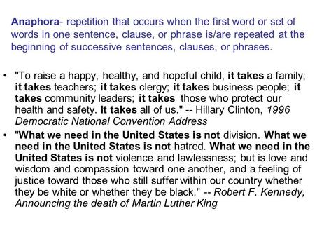 Anaphora- repetition that occurs when the first word or set of words in one sentence, clause, or phrase is/are repeated at the beginning of successive.