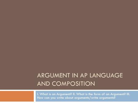 ARGUMENT IN AP LANGUAGE AND COMPOSITION I. What is an Argument? II. What is the form of an Argument? III. How can you write about arguments/write arguments?