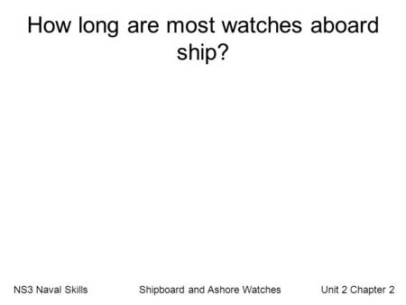 How long are most watches aboard ship? NS3 Naval Skills Shipboard and Ashore Watches Unit 2 Chapter 2.