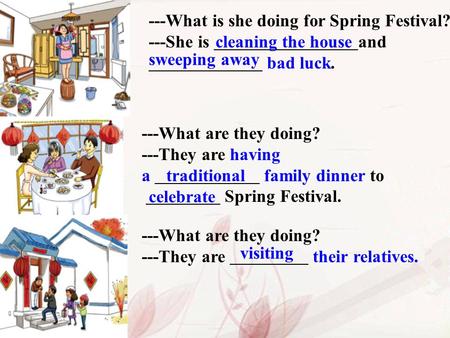 ---What is she doing for Spring Festival? ---She is and bad luck. cleaning the house sweeping away ---What are they doing? ---They are having a family.