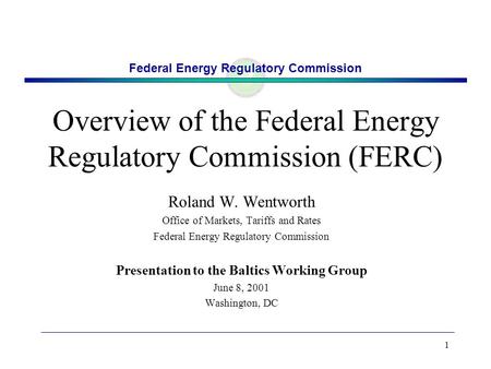 Federal Energy Regulatory Commission 1 Overview of the Federal Energy Regulatory Commission (FERC) Roland W. Wentworth Office of Markets, Tariffs and Rates.