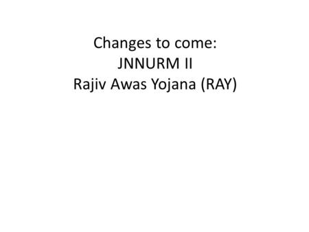 Changes to come: JNNURM II Rajiv Awas Yojana (RAY)