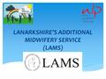 LANARKSHIRE’S ADDITIONAL MIDWIFERY SERVICE (LAMS).