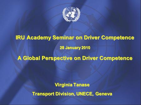 Virginia Tanase Transport Division, UNECE, Geneva IRU Academy Seminar on Driver Competence 28 January 2010 A Global Perspective on Driver Competence.