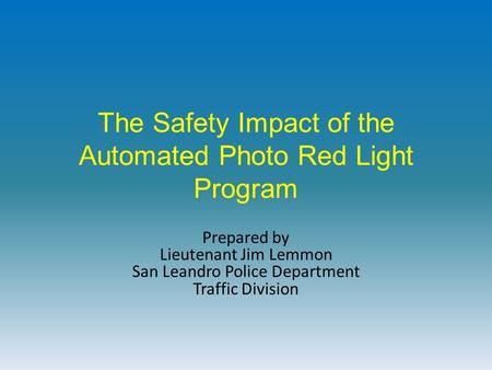 The Safety Impact of the Automated Photo Red Light Program Prepared by Lieutenant Jim Lemmon San Leandro Police Department Traffic Division.