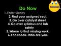 Do Now 1.Enter silently 2.Find your assigned seat. 3.Go over catalyst sheet. 4.Go over syllabus and lab safety 5.Where to find missing work. 6.Facebook-