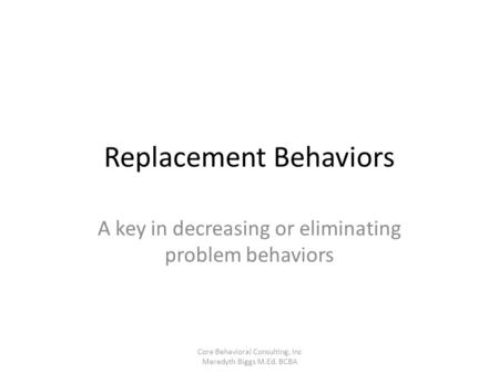 Replacement Behaviors A key in decreasing or eliminating problem behaviors Core Behavioral Consulting, Inc Meredyth Biggs M.Ed. BCBA.