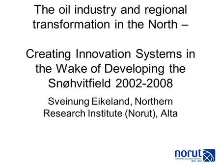 The oil industry and regional transformation in the North – Creating Innovation Systems in the Wake of Developing the Snøhvitfield 2002-2008 Sveinung Eikeland,