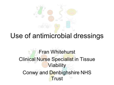 Use of antimicrobial dressings Fran Whitehurst Clinical Nurse Specialist in Tissue Viability Conwy and Denbighshire NHS Trust.