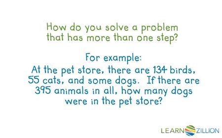 How do you solve a problem that has more than one step? For example: At the pet store, there are 134 birds, 55 cats, and some dogs. If there are 395 animals.