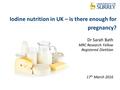 Iodine nutrition in UK – is there enough for pregnancy? Dr Sarah Bath MRC Research Fellow Registered Dietitian 17 th March 2016.