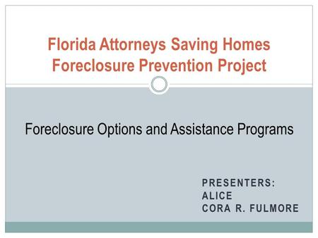 PRESENTERS: ALICE CORA R. FULMORE Florida Attorneys Saving Homes Foreclosure Prevention Project Foreclosure Options and Assistance Programs.