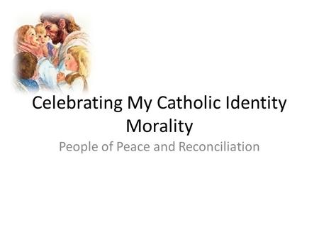 Celebrating My Catholic Identity Morality People of Peace and Reconciliation.