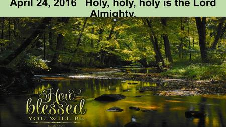 April 24, 2016 Holy, holy, holy is the Lord Almighty.