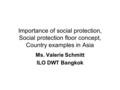 Importance of social protection, Social protection floor concept, Country examples in Asia Ms. Valerie Schmitt ILO DWT Bangkok.