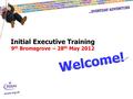 Initial Executive Training 9 th Bromsgrove – 28 th May 2012 Welcome!