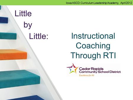 Iowa ASCD: Curriculum Leadership Academy, April 2012 Instructional Coaching Through RTI Little by Little: