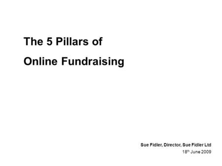 The 5 Pillars of Online Fundraising 18 th June 2009 Sue Fidler, Director, Sue Fidler Ltd.