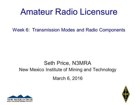 Amateur Radio Licensure Week 6: Transmission Modes and Radio Components Seth Price, N3MRA New Mexico Institute of Mining and Technology March 6, 2016.