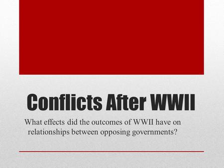 Conflicts After WWII What effects did the outcomes of WWII have on relationships between opposing governments?