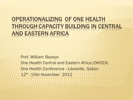 Prof. William Bazeyo One Health Central and Eastern Africa (OHCEA) One Health Conference –Libreville, Gabon 12 th -15th November 2012.