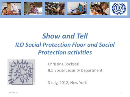 Show and Tell ILO Social Protection Floor and Social Protection activities Christine Bockstal ILO Social Security Department 3 July, 2012, New York 03/07/20121.