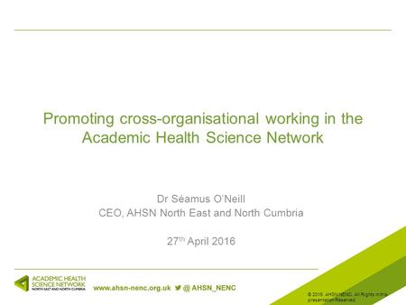 Promoting cross-organisational working in the Academic Health Science Network Dr Séamus O’Neill CEO, AHSN North East and North Cumbria 27 th April 2016.