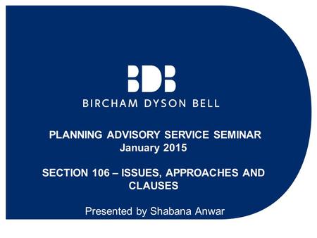 PLANNING ADVISORY SERVICE SEMINAR January 2015 SECTION 106 – ISSUES, APPROACHES AND CLAUSES Presented by Shabana Anwar.