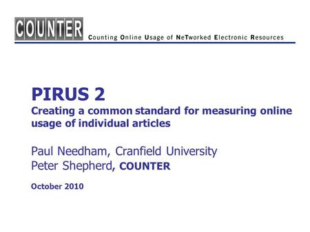 PIRUS 2 Creating a common standard for measuring online usage of individual articles Paul Needham, Cranfield University Peter Shepherd, COUNTER October.