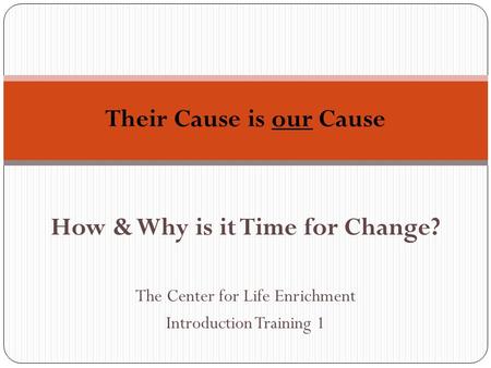 How & Why is it Time for Change? The Center for Life Enrichment Introduction Training 1 Their Cause is our Cause.