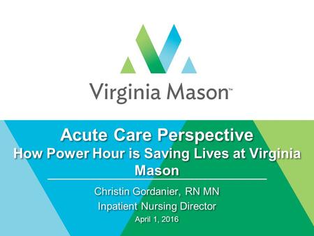 Acute Care Perspective How Power Hour is Saving Lives at Virginia Mason Christin Gordanier, RN MN Inpatient Nursing Director April 1, 2016 Christin Gordanier,